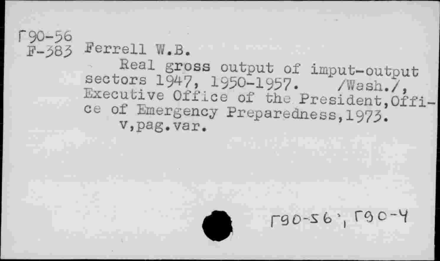 ﻿r90-56 _
F-383 Ferrell W.B.
Real gross output of imput-output sectors 1947, 1950-1957. /Wash./, h^ecutive Oflice o£ the President,Offi ce ol emergency Preparedness,1973.
v,pag.var.
pgo-S 6 TQ C~9